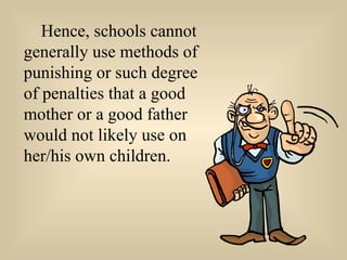 Hence, schools cannot generally use methods of punishing or such degree of penalties that a good mother or a good father would not likely use on her/his own children. 