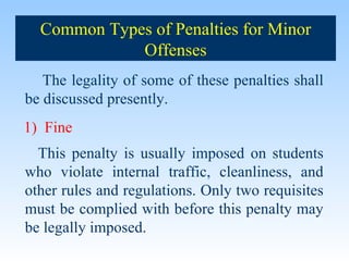 The legality of some of these penalties shall be discussed presently. 1)  Fine This penalty is usually imposed on students who violate internal traffic, cleanliness, and other rules and regulations. Only two requisites must be complied with before this penalty may be legally imposed. Common Types of Penalties for Minor Offenses 