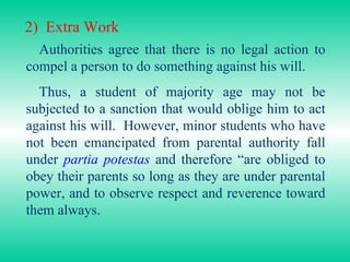 2)  Extra Work Authorities agree that there is no legal action to compel a person to do something against his will. Thus, a student of majority age may not be subjected to a sanction that would oblige him to act against his will.  However, minor students who have not been emancipated from parental authority fall under  partia potestas   and therefore “are obliged to obey their parents so long as they are under parental power, and to observe respect and reverence toward them always. 