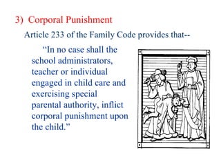 3)  Corporal Punishment Article 233 of the Family Code provides that-- “ In no case shall the school administrators, teacher or individual engaged in child care and exercising special parental authority, inflict corporal punishment upon the child.” 