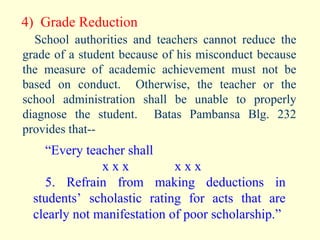 4)  Grade Reduction School authorities and teachers cannot reduce the grade of a student because of his misconduct because the measure of academic achievement must not be based on conduct.  Otherwise, the teacher or the school administration shall be unable to properly diagnose the student.  Batas Pambansa Blg. 232 provides that-- “ Every teacher shall x x x   x x x 5. Refrain from making deductions in students’ scholastic rating for acts that are clearly not manifestation of poor scholarship.” 