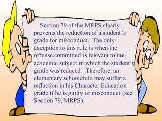 Section 79 of the MRPS clearly prevents the reduction of a student’s grade for misconduct.  The only exception to this rule is when the offense committed is relevant to the academic subject in which the student’s grade was reduced.  Therefore, an elementary schoolchild may suffer a reduction in his Character Education grade if he is guilty of misconduct (see Section 79, MRPS). 