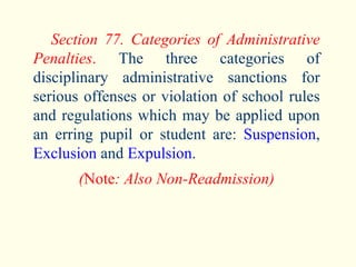 Section 77. Categories of Administrative Penalties .  The three categories of disciplinary administrative sanctions for serious offenses or violation of school rules and regulations which may be applied upon an erring pupil or student are:  Suspension ,  Exclusion  and  Expulsion . ( Note : Also Non-Readmission) 
