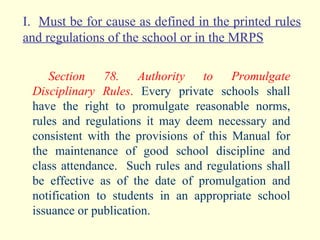 I.  Must be for cause as defined in the printed rules and regulations of the school or in the MRPS Section 78. Authority to Promulgate Disciplinary Rules .  Every private schools shall have the right to promulgate reasonable norms, rules and regulations it may deem necessary and consistent with the provisions of this Manual for the maintenance of good school discipline and class attendance.  Such rules and regulations shall be effective as of the date of promulgation and notification to students in an appropriate school issuance or publication. 