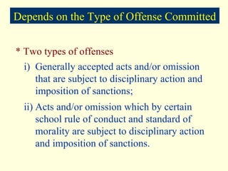 * Two types of offenses i) Generally accepted acts and/or omission that are subject to disciplinary action and imposition of sanctions; ii) Acts and/or omission which by certain school rule of conduct and standard of morality are subject to disciplinary action and imposition of sanctions. Depends on the Type of Offense Committed 