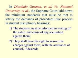In  Diosdado Guzman, et al. Vs. National University, et al. , the Supreme Court laid down the minimum standards that must be met to satisfy the demands of procedural due process in student disciplinary hearings: 1) The students must be informed in writing of the nature and cause of any accusation against them; 2) They shall have the right to answer the charges against them, with the assistance of counsel, if desired; 