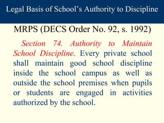 Section 74. Authority to Maintain School Discipline .  Every private school shall maintain good school discipline inside the school campus as well as outside the school premises when pupils or students are engaged in activities authorized by the school. MRPS (DECS Order No. 92, s. 1992) Legal Basis of School’s Authority to Discipline 