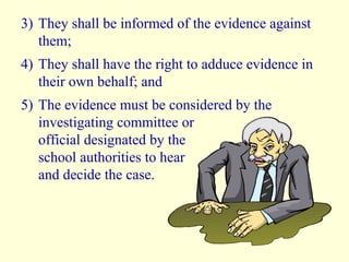 3) They shall be informed of the evidence against them; 4) They shall have the right to adduce evidence in their own behalf; and 5) The evidence must be considered by the investigating committee or  official designated by the  school authorities to hear  and decide the case. 