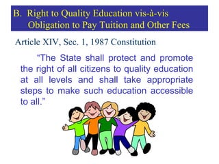 Article XIV, Sec. 1, 1987 Constitution “ The State shall protect and promote the right of all citizens to quality education at all levels and shall take appropriate steps to make such education accessible to all.” B.  Right to Quality Education vis-à-vis Obligation to Pay Tuition and Other Fees 
