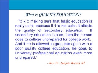 What is QUALITY EDUCATION? “ x x x making sure that basic education is really solid, because if it is not solid, it affects the quality of secondary education.  If secondary education is poor, then the person goes to college unprepared for college work.  And if he is allowed to graduate again with a poor quality college education, he goes to university professional education even more unprepared.”   - Rev. Fr. Joaquin Bernas, SJ 