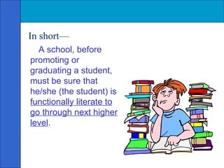 In short— A school, before promoting or graduating a student, must be sure that he/she (the student) is  functionally literate to go through next higher level . 