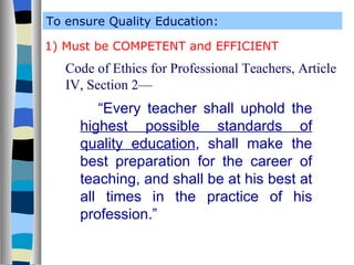 To ensure Quality Education: 1) Must be COMPETENT and EFFICIENT Code of Ethics for Professional Teachers, Article IV, Section 2— “ Every teacher shall uphold the  highest possible standards of quality education , shall make the best preparation for the career of teaching, and shall be at his best at all times in the practice of his profession.” 