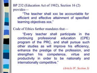 BP 232 (Education Act of 1982), Section 16 (2) provides— “ The teacher shall xxx be accountable for efficient and effective attainment of specified learning objectives xxx.” Code of Ethics further mandates that— “ Every teacher shall participate in the continuing professional education (CPE) program of the PRC, and shall pursue such other studies as will improve his efficiency, enhance the prestige of the profession, and strengthen his competence, virtue and productivity in order to be nationally and internationally competitive.” (Article IV, Section 3) 