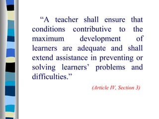 “ A teacher shall ensure that conditions contributive to the maximum development of learners are adequate and shall extend assistance in preventing or solving learners’ problems and difficulties.” (Article IV, Section 3) 