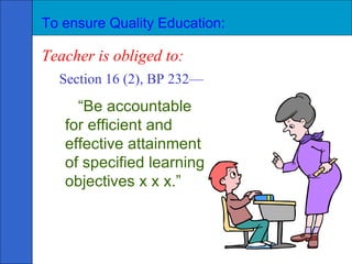 To ensure Quality Education: Teacher is obliged to: Section 16 (2), BP 232— “ Be accountable for efficient and effective attainment of specified learning objectives x x x.” 