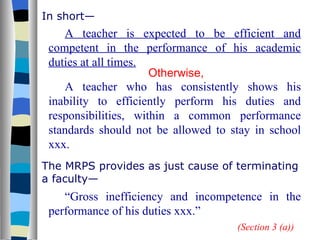 In short— A teacher is expected to be efficient and competent in the performance of his academic duties at all times. Otherwise, A teacher who has consistently shows his inability to efficiently perform his duties and responsibilities, within a common performance standards should not be allowed to stay in school xxx. The MRPS provides as just cause of terminating a faculty— “ Gross inefficiency and incompetence in the performance of his duties xxx.” (Section 3 (a)) 