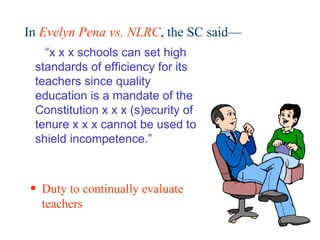 In  Evelyn Pena vs. NLRC , the SC said—  “ x x x schools can set high standards of efficiency for its teachers since quality education is a mandate of the Constitution x x x (s)ecurity of tenure x x x cannot be used to shield incompetence.” Duty to continually evaluate teachers 