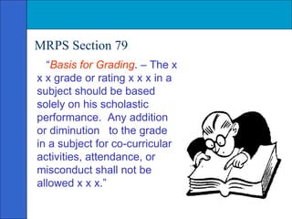 MRPS Section 79 “ Basis for Grading . – The x x x grade or rating x x x in a subject should be based solely on his scholastic performance.  Any addition or diminution  to the grade in a subject for co-curricular activities, attendance, or misconduct shall not be allowed x x x.” 