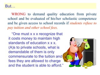 WRONG  to demand quality education from private school and be evaluated of his/her scholastic competence and be given access to school records if  students refuse to pay tuition and other school fees. “ One must x x x recognize that it costs money to maintain high standards of education x x x. (A)s to private schools, what is demandable of them is only commensurate to the tuition and fees they are allowed to charge and the student is able to afford.” But… 
