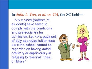 In  Julia L. Tan, et al. vs. CA , the SC held—  “ x x x since (parents of students) have failed to comply with the conditions and prerequisites for admission, i.e. x x x  payment of duly approved tuition fees  x x x the school cannot be regarded as having acted arbitrary or capriciously in refusing to re-enroll (their) children.” 