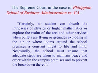The Supreme Court in the case of  Philippine School of Business Administration vs. CA -- “ Certainly, no student can absorb the intricacies of physics or higher mathematics or explore the realm of the arts and other services when bullets are flying or grenades exploding in the air or where looms around the school premises a constant threat to life and limb. Necessarily, the school must ensure that adequate steps are taken to maintain peace and order within the campus premises and to prevent the breakdown thereof.” 