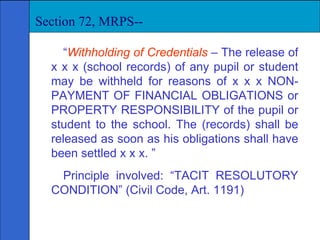 “ Withholding of Credentials   – The release of x x x (school records) of any pupil or student may be withheld for reasons of x x x NON-PAYMENT OF FINANCIAL OBLIGATIONS or PROPERTY RESPONSIBILITY of the pupil or student to the school. The (records) shall be released as soon as his obligations shall have been settled x x x. ” Principle involved: “TACIT RESOLUTORY CONDITION” (Civil Code, Art. 1191)  Section 72, MRPS-- 