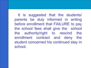 It is suggested that the students/ parents be duly informed in writing before enrollment that FAILURE to pay the school fees shall give the  school the authority/right to rescind the enrollment contract and deny the student concerned his continued stay in school. 