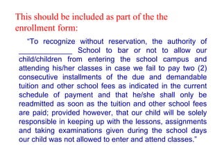 “ To recognize without reservation, the authority of _____________ School to bar or not to allow our child/children from entering the school campus and attending his/her classes in case we fail to pay two (2) consecutive installments of the due and demandable tuition and other school fees as indicated in the current schedule of payment and that he/she shall only be readmitted as soon as the tuition and other school fees are paid; provided however, that our child will be solely responsible in keeping up with the lessons, assignments and taking examinations given during the school days our child was not allowed to enter and attend classes.” This should be included as part of the the enrollment form:  