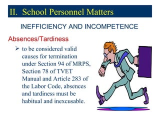 Absences/Tardiness to be considered valid causes for termination under Section 94 of MRPS, Section 78 of TVET Manual and Article 283 of the Labor Code, absences and tardiness must be habitual and inexcusable. INEFFICIENCY AND INCOMPETENCE II.  School Personnel Matters 