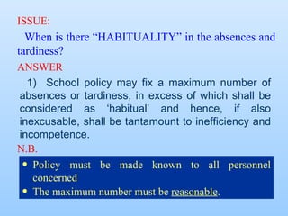 ISSUE: When is there “HABITUALITY” in the absences and tardiness? ANSWER 1)  School policy may fix a maximum number of absences or tardiness, in excess of which shall be considered as ‘habitual’ and hence, if also inexcusable, shall be tantamount to inefficiency and incompetence. N.B. Policy must be made known to all personnel concerned The maximum number must be  reasonable . 