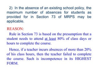 2)  In the absence of an existing school policy, the maximum number of absences for students as provided for in Section 73 of MRPS may be applicable. REASON: Rule in Section 73 is based on the presumption that a student needs to attend  at least  80% of class days or hours to complete the course.  Hence, if a teacher incurs absences of more than 20% of his class hours, then the teacher failed to complete the course. Such is incompetence in its HIGHEST FORM. 