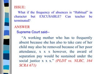 ISSUE: What if the frequency of absences is “Habitual” in character but EXCUSABLE? Can teacher be terminated? ANSWER Supreme Court said-- “ A working mother who has to frequently absent because she has also to take care of her child may also be removed because of her poor attendance, x x x however, the award of separation pay would be sustained under the social justice x x x.”  (PLDT vs. NLRC, 164 SCRA 671) 