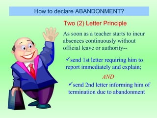 Two (2) Letter Principle How to declare ABANDONMENT? As soon as a teacher starts to incur absences continuously without official leave or authority-- send 1st letter requiring him to report immediately and explain; AND send 2nd letter informing him of termination due to abandonment 