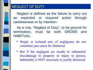 NEGLECT OF DUTY Neglect is defined as the failure to carry out an expected or required action through carelessness or by intention. As a rule, “Neglect of Duty”, to be ground for termination, must be both GROSS and HABITUAL. Single or isolated acts of negligence do not constitute just cause for dismissal But if the negligent act results to substantial loss/damage to property or injury to person, habituality is NOT necessary to justify dismissal 