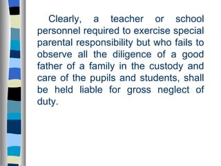 Clearly, a teacher or school personnel required to exercise special parental responsibility but who fails to observe all the diligence of a good father of a family in the custody and care of the pupils and students, shall be held liable for gross neglect of duty. 