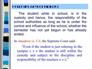 Parental Responsibility The student while in school, is in the custody and hence, the responsibility of the school authorities as long as he is under the control and influence of the school, whether the semester has not yet begun or has already ended. In  Amadora vs. CA , the Supreme Court said- “ Even if the student is just relaxing in the campus x x x the student is still within the custody and subject to the discipline and responsibility of the teachers x x x.” 