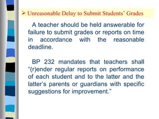 Unreasonable Delay to Submit Students’ Grades A teacher should be held answerable for failure to submit grades or reports on time in accordance with the reasonable deadline.  BP 232 mandates that teachers shall “(r)ender regular reports on performance of each student and to the latter and the latter’s parents or guardians with specific suggestions for improvement.” 