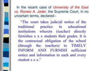 In the recent case of  University of the East vs. Romeo A. Jader , the Supreme Court, in no uncertain terms, declared-- “ The court takes judicial notice of the traditional practice in educational institutions wherein (teacher) directly furnishes x x x students their grades. It is the contractual obligation of the school (through the teachers) to TIMELY INFORM AND FURNISH sufficient notice and information to each and every student x x x.” 