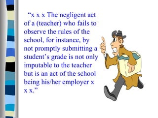 “ x x x The negligent act of a (teacher) who fails to observe the rules of the school, for instance, by not promptly submitting a student’s grade is not only imputable to the teacher but is an act of the school being his/her employer x x x.” 