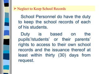 Neglect to Keep School Records School Personnel do have the duty to keep the school records of each of his students.  Duty is based on the pupils’/students’ or their parents’ rights to access to their own school records and the issuance thereof at least within thirty (30) days from request. 