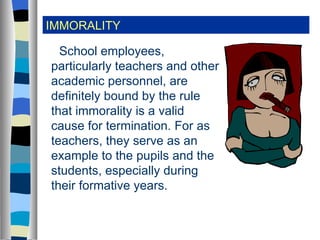 IMMORALITY School employees, particularly teachers and other academic personnel, are definitely bound by the rule that immorality is a valid cause for termination. For as teachers, they serve as an example to the pupils and the students, especially during their formative years. 