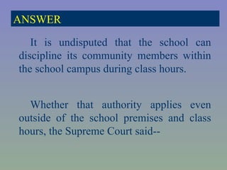 It is undisputed that the school can discipline its community members within the school campus during class hours. Whether that authority applies even outside of the school premises and class hours, the Supreme Court said-- ANSWER 