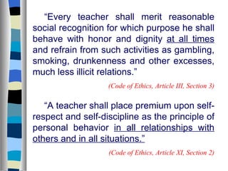“ Every teacher shall merit reasonable social recognition for which purpose he shall behave with honor and dignity  at all times  and refrain from such activities as gambling, smoking, drunkenness and other excesses, much less illicit relations.” (Code of Ethics, Article III, Section 3) “ A teacher shall place premium upon self-respect and self-discipline as the principle of personal behavior  in all relationships with others and in all situations.” (Code of Ethics, Article XI, Section 2) 