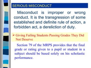 SERIOUS MISCONDUCT Misconduct is improper or wrong conduct. It is the transgression of some established and definite rule of action, a forbidden act, a dereliction of duty. Giving Failing Students Passing Grades They Did Not Deserve Section 79 of the MRPS provides that the final grade or rating given to a pupil or student in a subject should be based solely on his scholastic performance. 