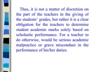 Thus, it is not a matter of discretion on the part of the teachers in the giving of the students’ grades, but rather it is a clear obligation for the teachers to determine student academic marks solely based on scholastic performance. For a teacher to do otherwise, would be serious academic malpractice or grave misconduct in the performance of his/her duties. 