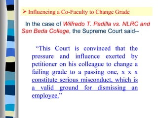Influencing a Co-Faculty to Change Grade In the case of  Wilfredo T. Padilla vs. NLRC and San Beda College , the Supreme Court said-- “ This Court is convinced that the pressure and influence exerted by petitioner on his colleague to change a failing grade to a passing one, x x x  constitute serious misconduct, which is a valid ground for dismissing an employee. ” 
