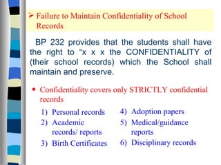 Failure to Maintain Confidentiality of School Records BP 232 provides that the students shall have the right to “x x x the CONFIDENTIALITY of (their school records) which the School shall maintain and preserve. Confidentiality covers only STRICTLY confidential records 1) Personal records 2) Academic records/ reports 3) Birth Certificates  4) Adoption papers 5) Medical/guidance reports 6) Disciplinary records 