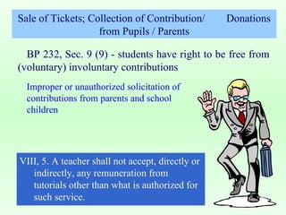Sale of Tickets; Collection of Contribution/  Donations from Pupils / Parents BP 232, Sec. 9 (9) - students have right to be free from (voluntary) involuntary contributions  Improper or unauthorized solicitation of contributions from parents and school children VIII, 5. A teacher shall not accept, directly or indirectly, any remuneration from tutorials other than what is authorized for such service. 