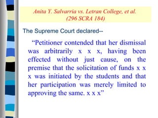 Anita Y. Salvarria vs. Letran College, et al.  (296 SCRA 184) The Supreme Court declared-- “ Petitioner contended that her dismissal was arbitrarily x x x, having been effected without just cause, on the premise that the solicitation of funds x x x was initiated by the students and that her participation was merely limited to approving the same. x x x” 