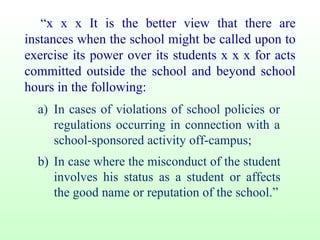 “ x x x It is the better view that there are instances when the school might be called upon to exercise its power over its students x x x for acts committed outside the school and beyond school hours in the following: a) In cases of violations of school policies or regulations occurring in connection with a school-sponsored activity off-campus; b) In case where the misconduct of the student involves his status as a student or affects the good name or reputation of the school.” 